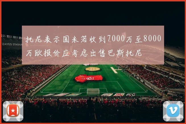托尼表示国米若收到7000万至8000万欧报价应考虑出售巴斯托尼