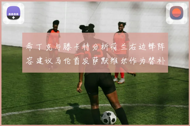 希丁克与滕卡特分析荷兰右边锋阵容建议马伦首发萨默维尔作为替补选择