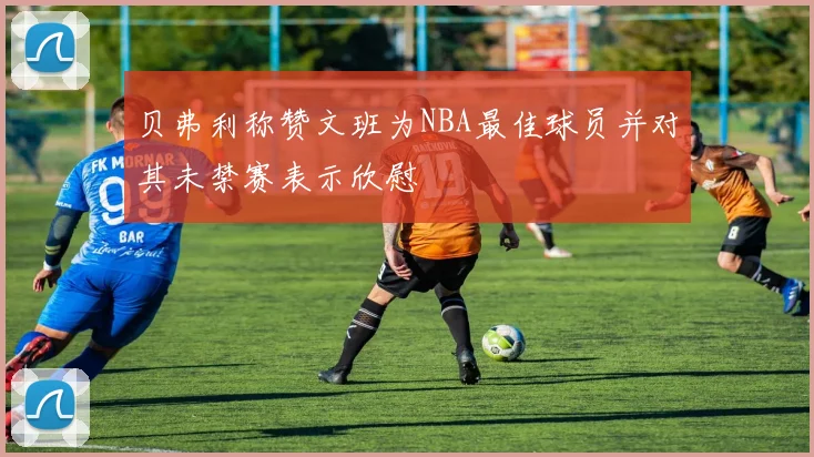 贝弗利称赞文班为NBA最佳球员并对其未禁赛表示欣慰