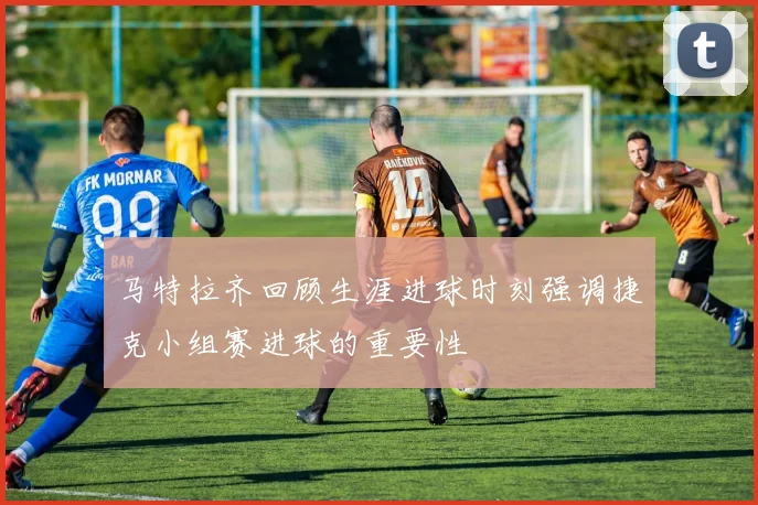 马特拉齐回顾生涯进球时刻强调捷克小组赛进球的重要性