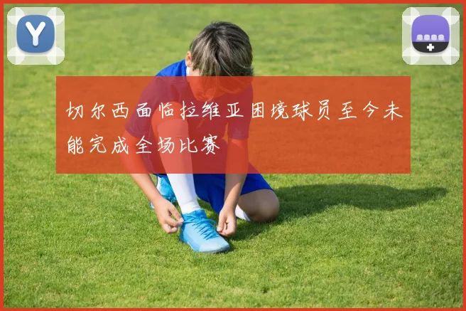切尔西面临拉维亚困境球员至今未能完成全场比赛