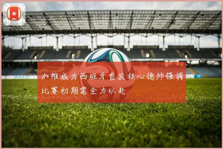 加维成为西班牙首发核心德帅强调比赛初期需全力以赴