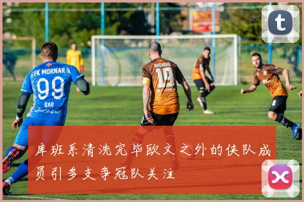 库班系清洗完毕欧文之外的侠队成员引多支争冠队关注
