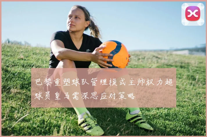 巴黎重塑球队管理模式主帅权力超球员皇马需深思应对策略