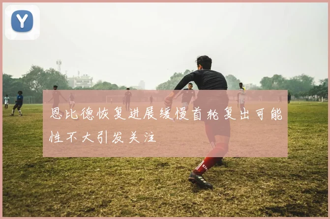 恩比德恢复进展缓慢首轮复出可能性不大引发关注