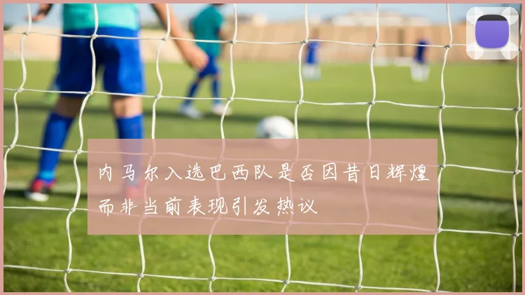 内马尔入选巴西队是否因昔日辉煌而非当前表现引发热议