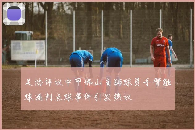 足协评议中甲佛山南狮球员手臂触球漏判点球事件引发热议