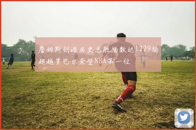 詹姆斯创造历史总胜场数达1229场超越贾巴尔荣登NBA第一位