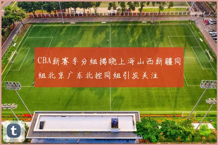 CBA新赛季分组揭晓上海山西新疆同组北京广东北控同组引发关注