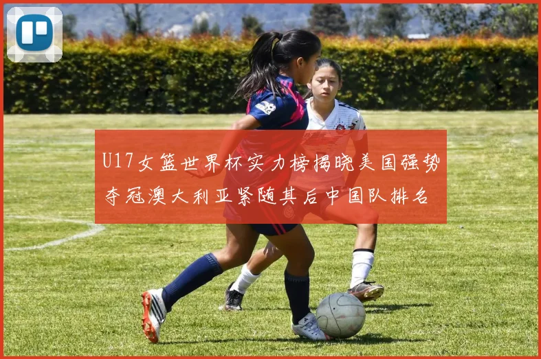 U17女篮世界杯实力榜揭晓美国强势夺冠澳大利亚紧随其后中国队排名第十