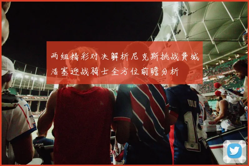 两组精彩对决解析尼克斯挑战费城活塞迎战骑士全方位前瞻分析