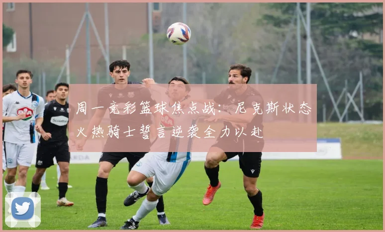 周一竞彩篮球焦点战：尼克斯状态火热骑士誓言逆袭全力以赴