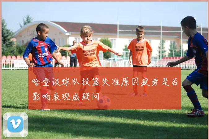 哈登谈球队投篮失准原因疲劳是否影响表现成疑问